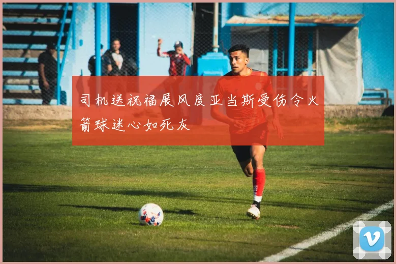 司机送祝福展风度亚当斯受伤令火箭球迷心如死灰