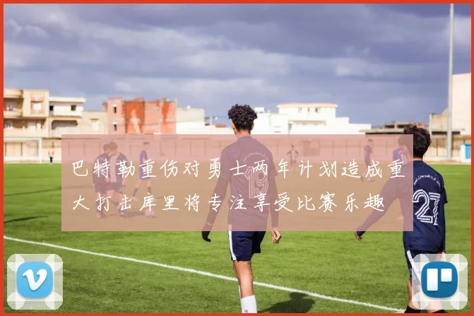 巴特勒重伤对勇士两年计划造成重大打击库里将专注享受比赛乐趣