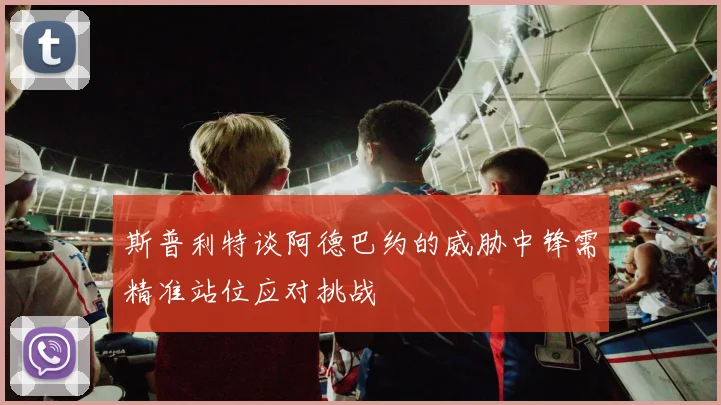 斯普利特谈阿德巴约的威胁中锋需精准站位应对挑战
