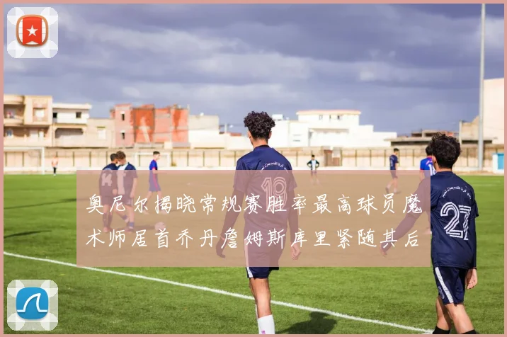 奥尼尔揭晓常规赛胜率最高球员魔术师居首乔丹詹姆斯库里紧随其后