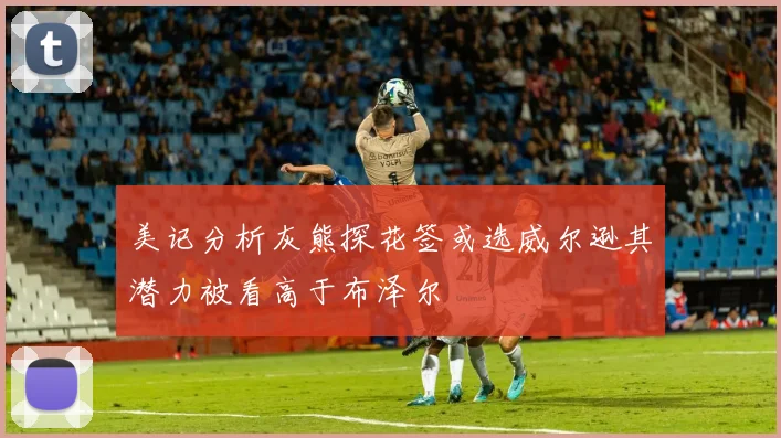 美记分析灰熊探花签或选威尔逊其潜力被看高于布泽尔