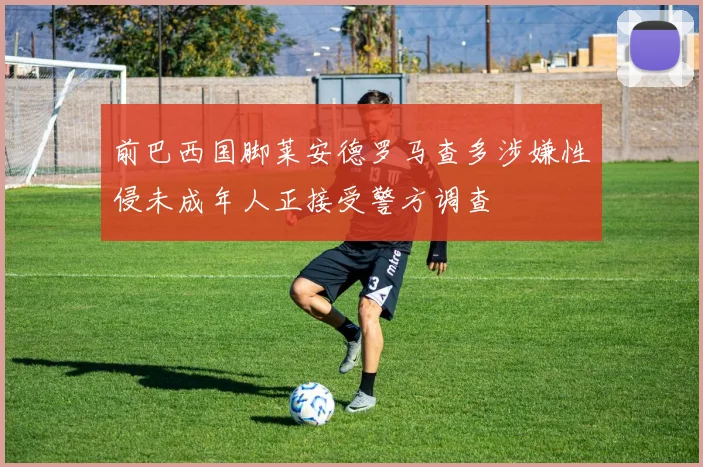 前巴西国脚莱安德罗马查多涉嫌性侵未成年人正接受警方调查
