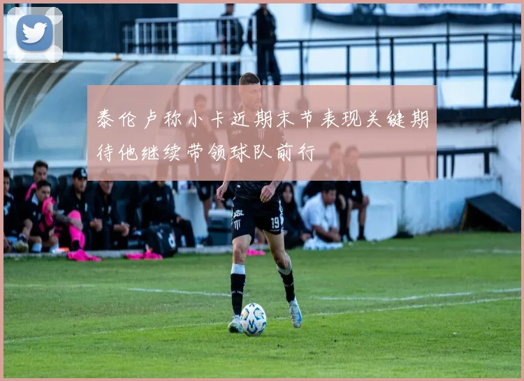 泰伦卢称小卡近期末节表现关键期待他继续带领球队前行