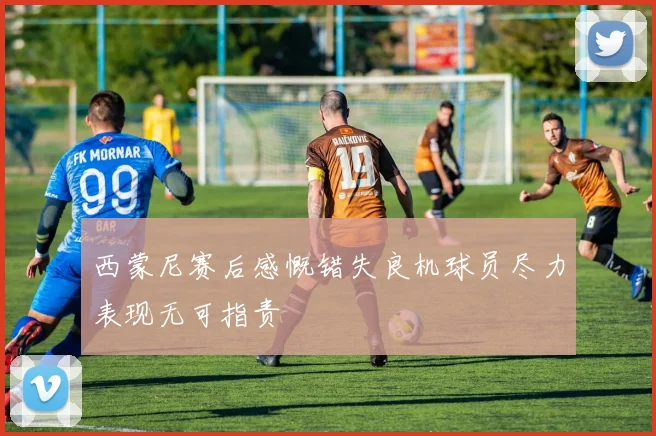 西蒙尼赛后感慨错失良机球员尽力表现无可指责